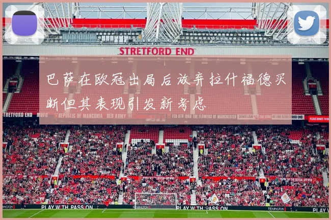 巴萨在欧冠出局后放弃拉什福德买断但其表现引发新考虑
