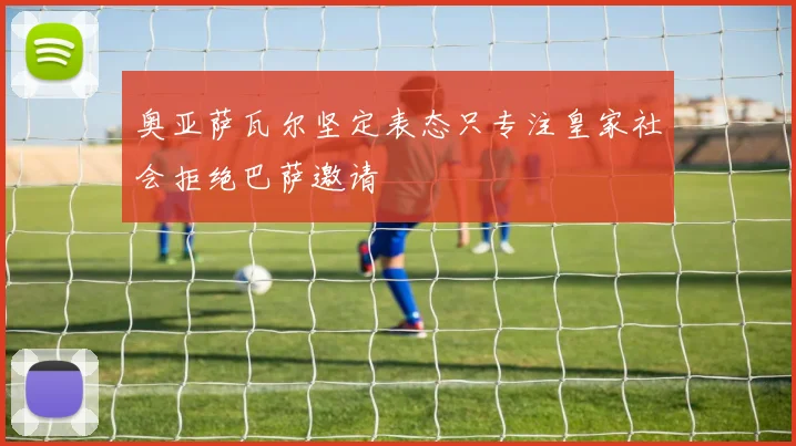 奥亚萨瓦尔坚定表态只专注皇家社会拒绝巴萨邀请
