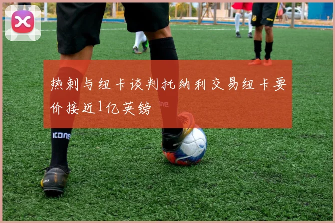 热刺与纽卡谈判托纳利交易纽卡要价接近1亿英镑