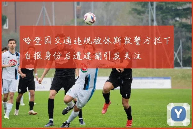 哈登因交通违规被休斯敦警方拦下自报身份后遭逮捕引发关注