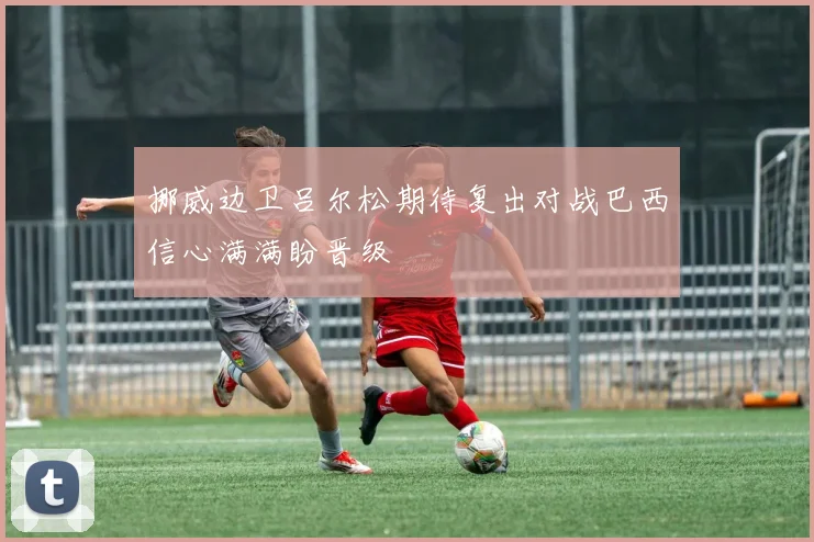 挪威边卫吕尔松期待复出对战巴西信心满满盼晋级
