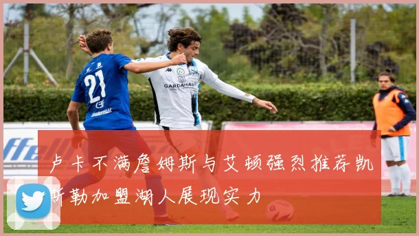 卢卡不满詹姆斯与艾顿强烈推荐凯斯勒加盟湖人展现实力