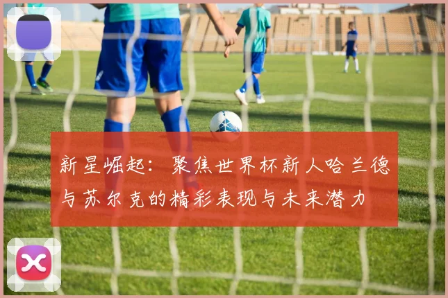 新星崛起：聚焦世界杯新人哈兰德与苏尔克的精彩表现与未来潜力