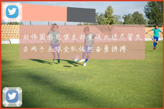 刘伟国感恩俱乐部重返大连尽管失去两个点球全队依然奋勇拼搏