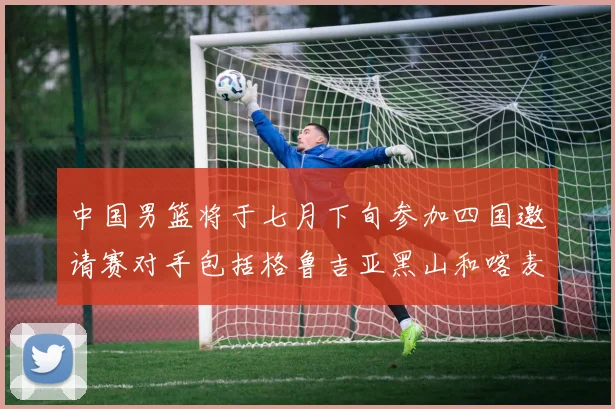 中国男篮将于七月下旬参加四国邀请赛对手包括格鲁吉亚黑山和喀麦隆