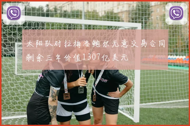太阳队对拉梅洛鲍尔无意交易合同剩余三年价值1307亿美元