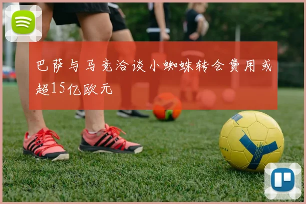 巴萨与马竞洽谈小蜘蛛转会费用或超15亿欧元