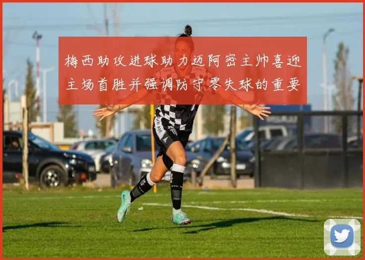 梅西助攻进球助力迈阿密主帅喜迎主场首胜并强调防守零失球的重要性