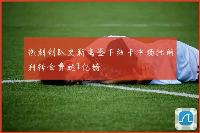 热刺创队史新高签下纽卡中场托纳利转会费达1亿镑