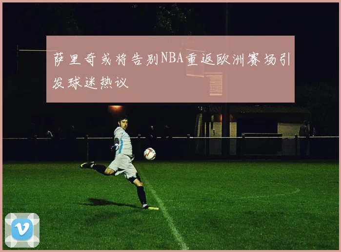 萨里奇或将告别NBA重返欧洲赛场引发球迷热议