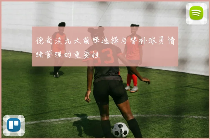 德尚谈九大前锋选择与替补球员情绪管理的重要性