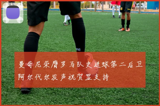 曼奇尼荣膺罗马队史进球第二后卫阿尔代尔发声祝贺显支持