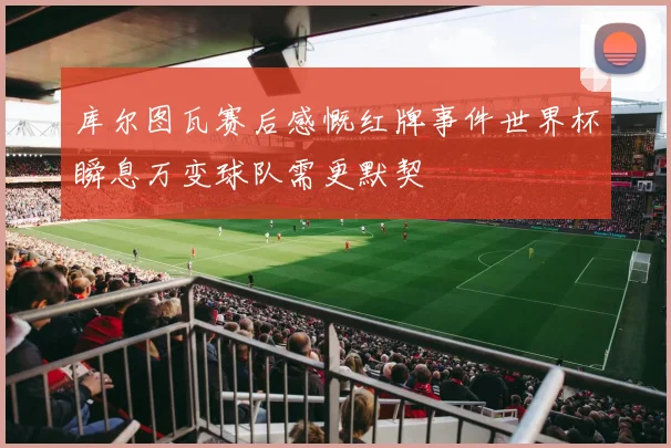库尔图瓦赛后感慨红牌事件世界杯瞬息万变球队需更默契
