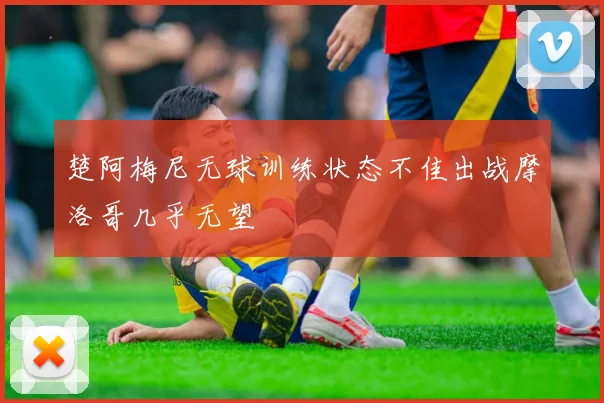 楚阿梅尼无球训练状态不佳出战摩洛哥几乎无望
