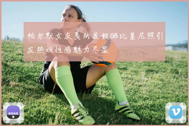 帕尔默女友戛纳度假晒比基尼照引发热议性感魅力尽显
