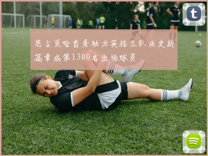 恩古莫哈首秀助力英格兰队历史新篇章成第1300名出场球员