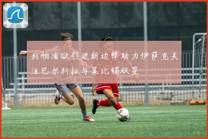 利物浦欲引进新边锋助力伊萨克关注巴尔科拉与莱比锡双星