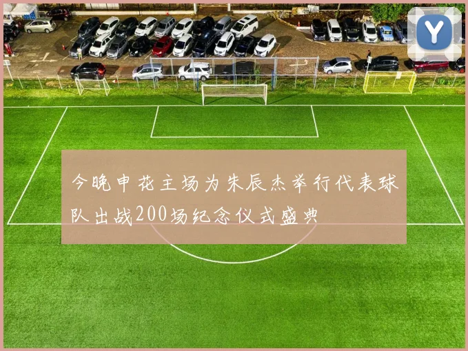 今晚申花主场为朱辰杰举行代表球队出战200场纪念仪式盛典