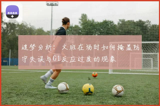 追梦分析：文班在场时如何掩盖防守失误与G1反应过度的现象