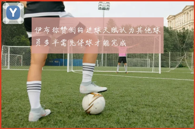 伊布称赞倒钩进球天赋认为其他球员多半需先停球才能完成