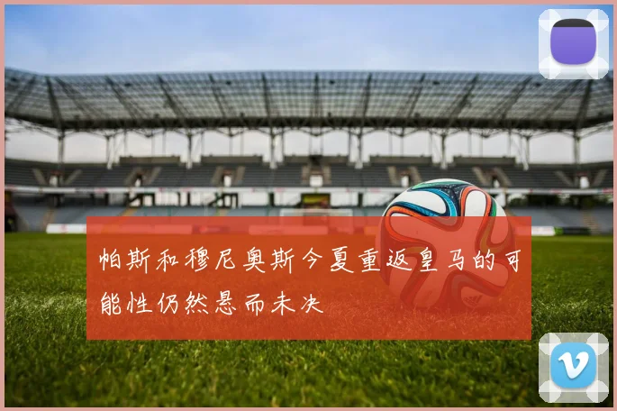 帕斯和穆尼奥斯今夏重返皇马的可能性仍然悬而未决
