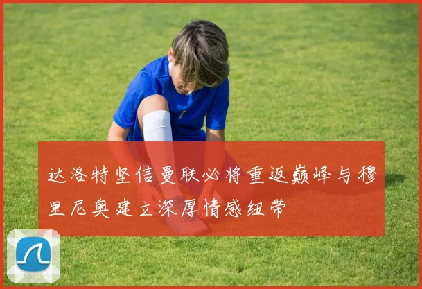 达洛特坚信曼联必将重返巅峰与穆里尼奥建立深厚情感纽带