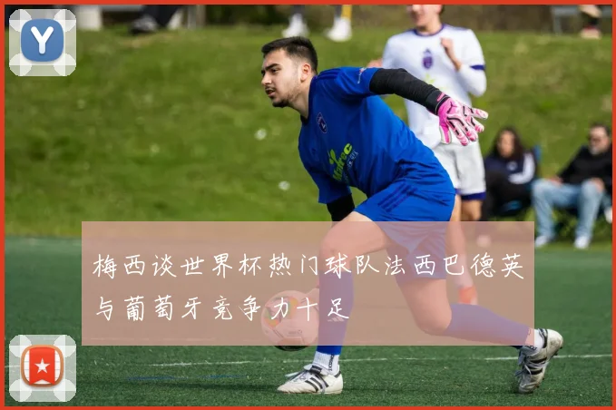 梅西谈世界杯热门球队法西巴德英与葡萄牙竞争力十足