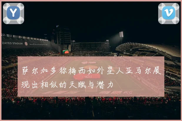 萨尔加多称梅西如外星人亚马尔展现出相似的天赋与潜力