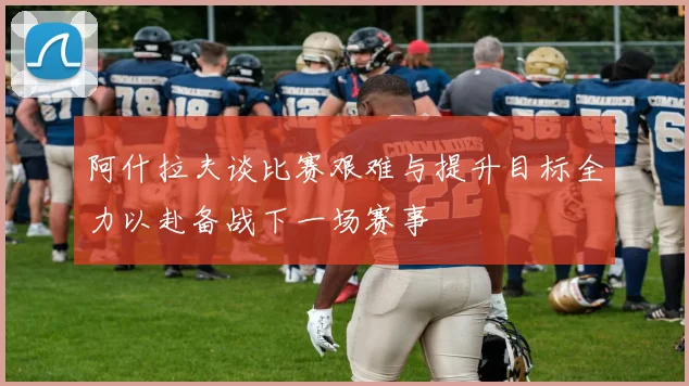 阿什拉夫谈比赛艰难与提升目标全力以赴备战下一场赛事